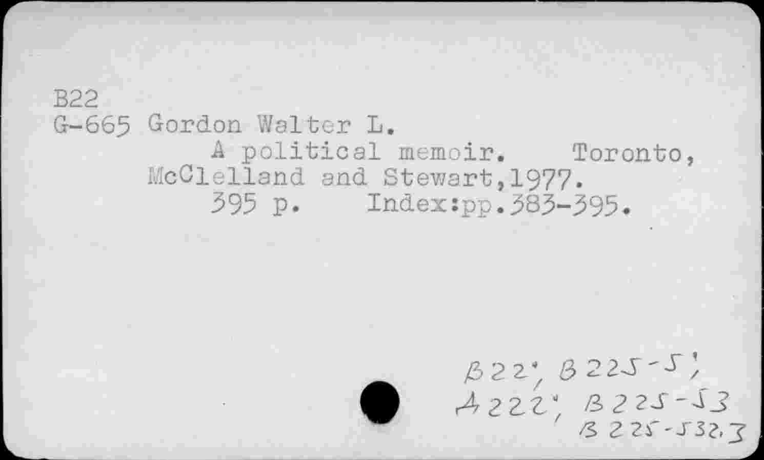 ﻿В22
G-665 Gordon Walter L.
A political memoir. Toronto, McClelland and Stewart,1977.
395 p. Index:pp.383-395.
8> 22^'^;
Лггг; з 22s-аз zs ггг-тзг-з